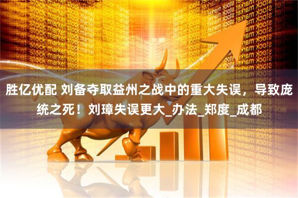 胜亿优配 刘备夺取益州之战中的重大失误,导致庞统之死!刘璋失误更大_办法_郑度_成都