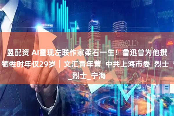 盟配资 AI重现左联作家柔石一生!鲁迅曾为他撰文,牺牲时年仅29岁|文汇青年营_中共上海市委_烈士_宁海