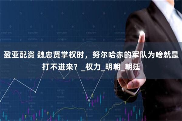 盈亚配资 魏忠贤掌权时，努尔哈赤的军队为啥就是打不进来？_权力_明朝_朝廷