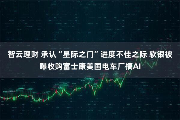 智云理财 承认“星际之门”进度不佳之际 软银被曝收购富士康美国电车厂搞AI