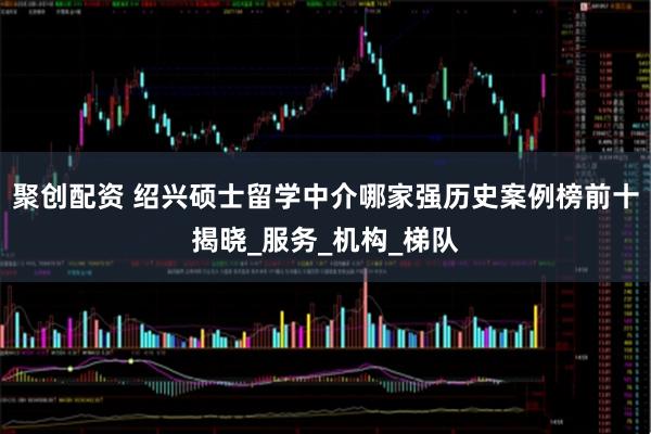 聚创配资 绍兴硕士留学中介哪家强历史案例榜前十揭晓_服务_机构_梯队