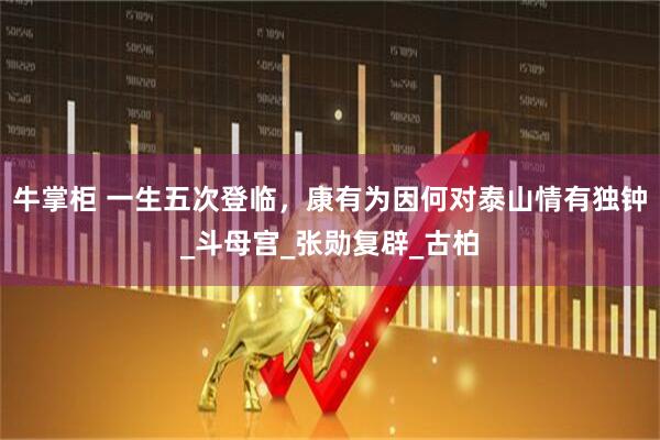 牛掌柜 一生五次登临,康有为因何对泰山情有独钟_斗母宫_张勋复辟_古柏