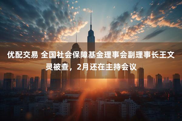优配交易 全国社会保障基金理事会副理事长王文灵被查，2月还在主持会议