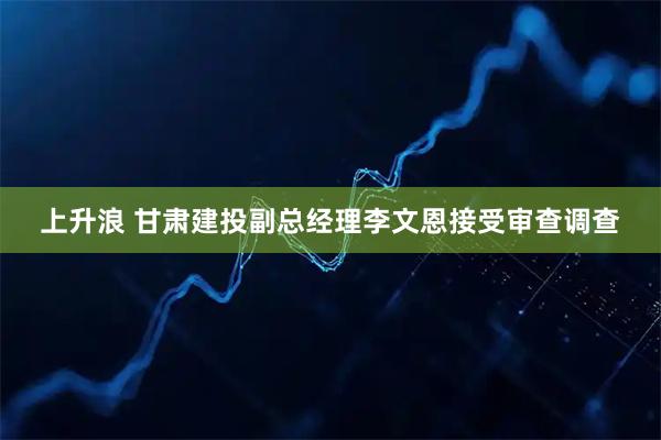 上升浪 甘肃建投副总经理李文恩接受审查调查