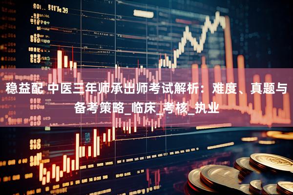 稳益配 中医三年师承出师考试解析:难度、真题与备考策略_临床_考核_执业