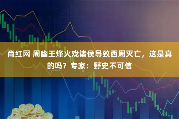 尚红网 周幽王烽火戏诸侯导致西周灭亡,这是真的吗?专家:野史不可信