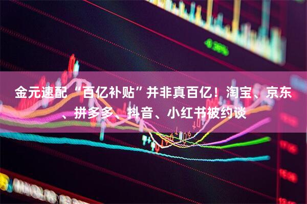 金元速配 “百亿补贴”并非真百亿!淘宝、京东、拼多多、抖音、小红书被约谈