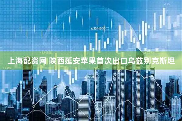 上海配资网 陕西延安苹果首次出口乌兹别克斯坦