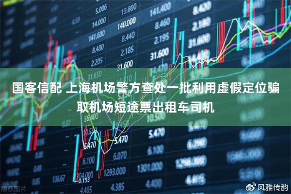 国客信配 上海机场警方查处一批利用虚假定位骗取机场短途票出租车司机