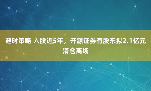 迪时策略 入股近5年，开源证券有股东拟2.1亿元清仓离场