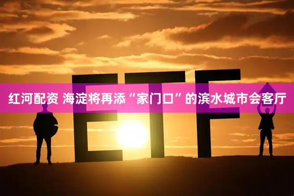 红河配资 海淀将再添“家门口”的滨水城市会客厅