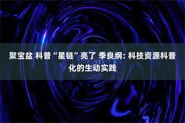 聚宝盆 科普“星链”亮了 季良纲: 科技资源科普化的生动实践