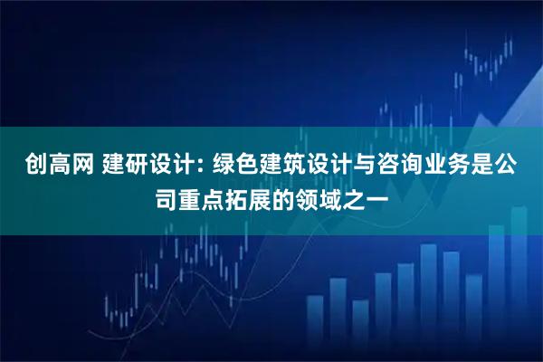 创高网 建研设计: 绿色建筑设计与咨询业务是公司重点拓展的领域之一