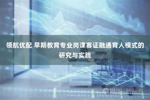 领航优配 早期教育专业岗课赛证融通育人模式的研究与实践